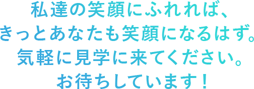 私達の笑顔にふれれば、きっとあなたも笑顔になるはず。  気軽に見学に来てください。お待ちしています！